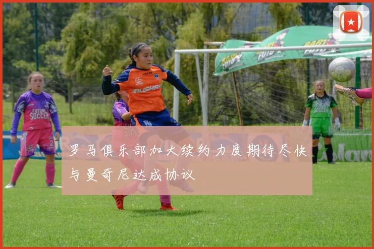罗马俱乐部加大续约力度期待尽快与曼奇尼达成协议
