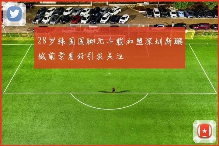 28岁韩国国脚元斗载加盟深圳新鹏城前景看好引发关注