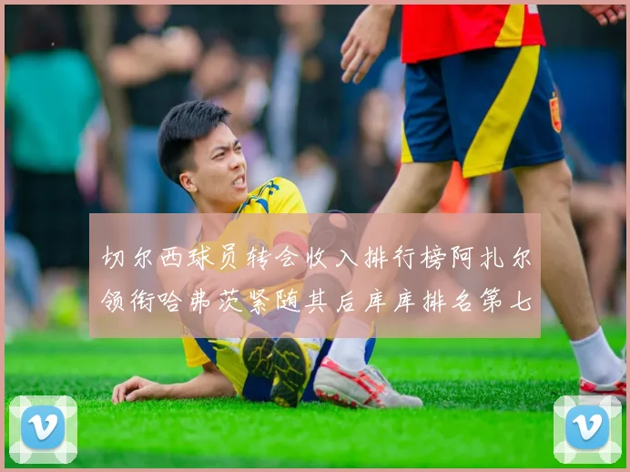 切尔西球员转会收入排行榜阿扎尔领衔哈弗茨紧随其后库库排名第七
