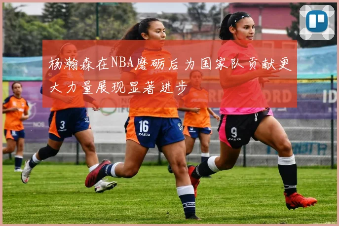 杨瀚森在NBA磨砺后为国家队贡献更大力量展现显著进步