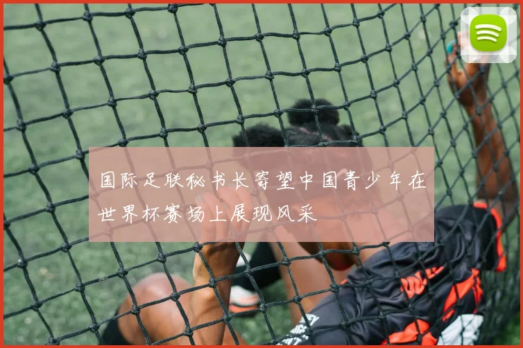 国际足联秘书长寄望中国青少年在世界杯赛场上展现风采