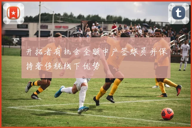 开拓者有机会全额中产签球员并保持奢侈税线下优势