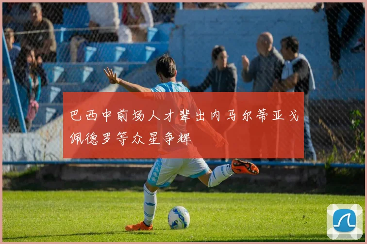 巴西中前场人才辈出内马尔蒂亚戈佩德罗等众星争辉