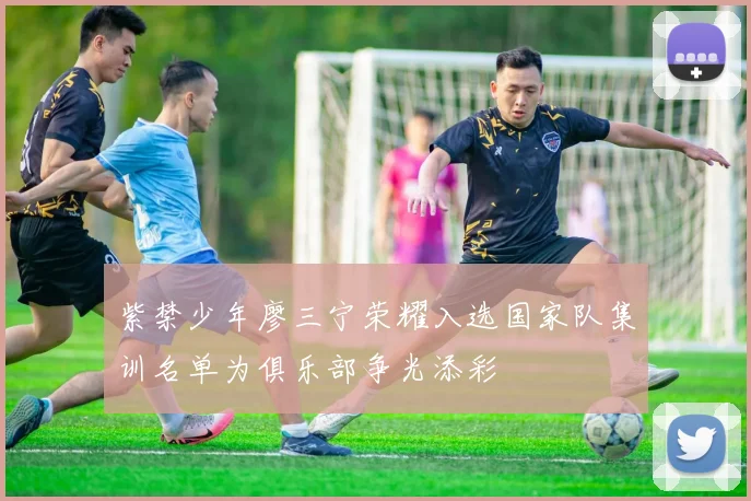 紫禁少年廖三宁荣耀入选国家队集训名单为俱乐部争光添彩