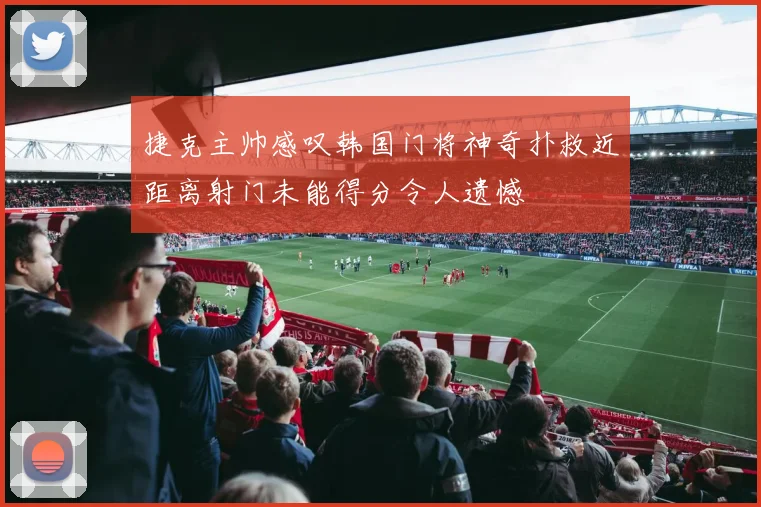 捷克主帅感叹韩国门将神奇扑救近距离射门未能得分令人遗憾