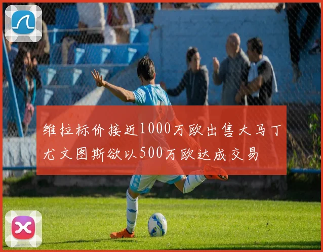 维拉标价接近1000万欧出售大马丁尤文图斯欲以500万欧达成交易