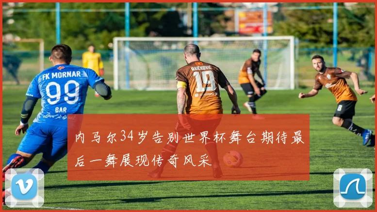 内马尔34岁告别世界杯舞台期待最后一舞展现传奇风采