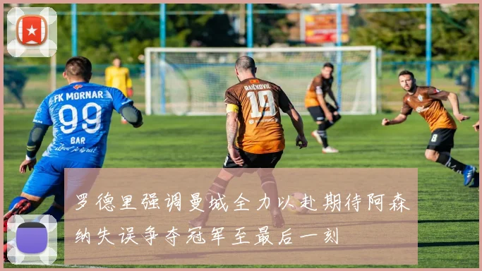 罗德里强调曼城全力以赴期待阿森纳失误争夺冠军至最后一刻