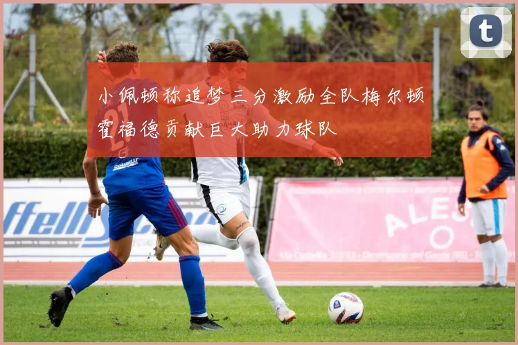 小佩顿称追梦三分激励全队梅尔顿霍福德贡献巨大助力球队
