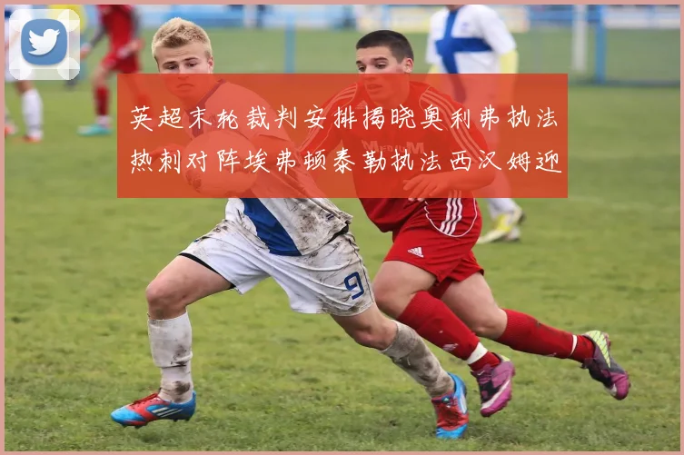 英超末轮裁判安排揭晓奥利弗执法热刺对阵埃弗顿泰勒执法西汉姆迎战利兹联
