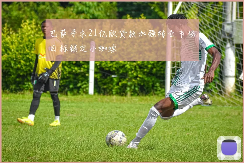 巴萨寻求21亿欧贷款加强转会市场目标锁定小蜘蛛