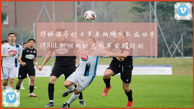 邓顿领导的卡罗来纳飓风队成功夺得NHL斯坦利杯总冠军荣耀时刻