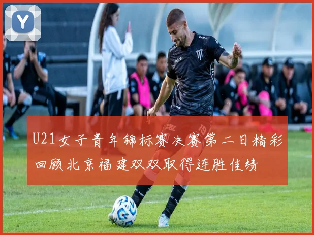 U21女子青年锦标赛决赛第二日精彩回顾北京福建双双取得连胜佳绩