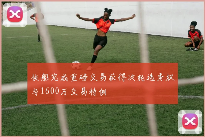 快船完成重磅交易获得次轮选秀权与1600万交易特例