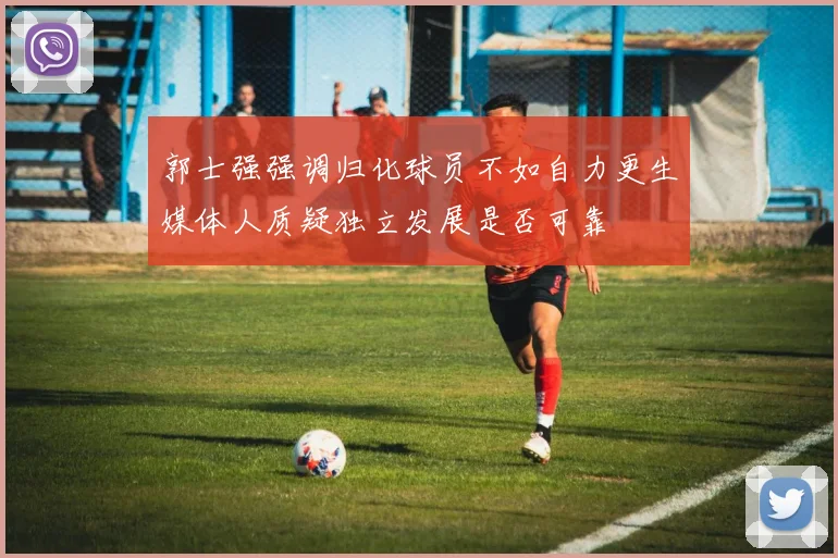 郭士强强调归化球员不如自力更生媒体人质疑独立发展是否可靠