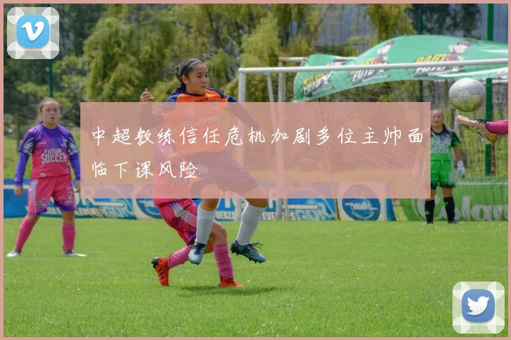 中超教练信任危机加剧多位主帅面临下课风险